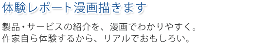 体験レポート漫画描きます。製品・サービスの紹介を、漫画でわかりやすく。作家自ら体験するから、リアルでおもしろい。